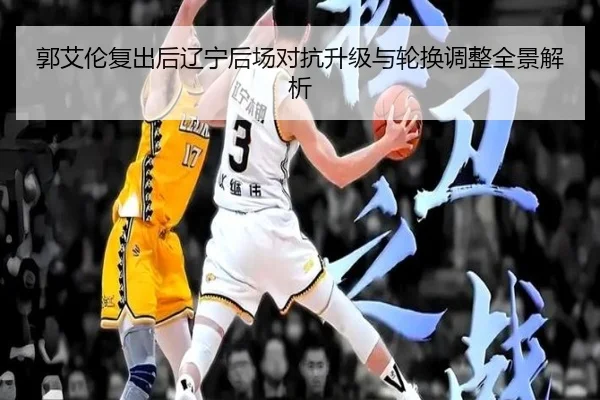 郭艾伦复出后辽宁后场对抗升级与轮换调整全景解析