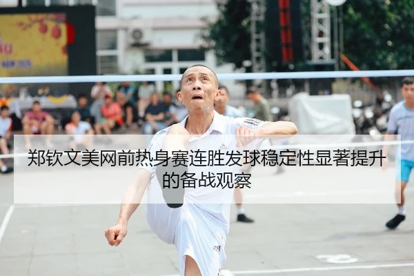 郑钦文美网前热身赛连胜发球稳定性显著提升的备战观察